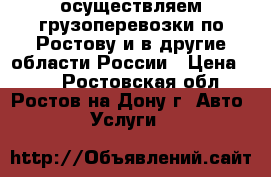 осуществляем грузоперевозки по Ростову и в другие области России › Цена ­ 30 - Ростовская обл., Ростов-на-Дону г. Авто » Услуги   